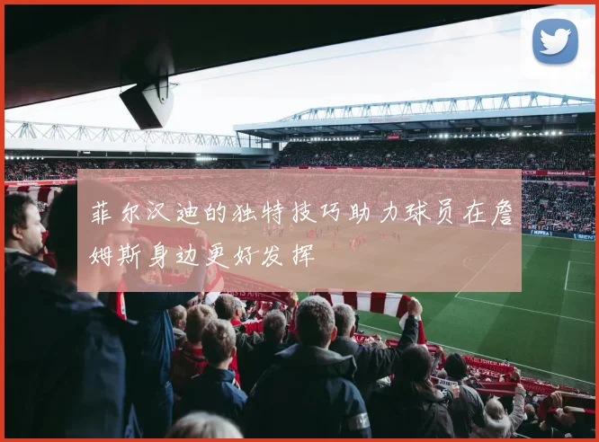 菲尔汉迪的独特技巧助力球员在詹姆斯身边更好发挥