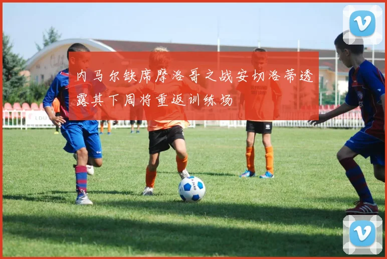 内马尔缺席摩洛哥之战安切洛蒂透露其下周将重返训练场